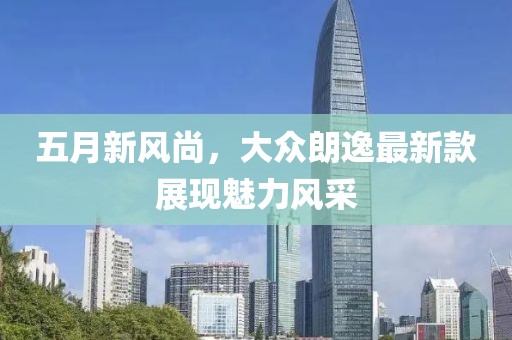 五月新风尚，大众朗逸最新款展现魅力风采