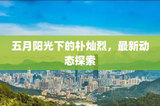 五月阳光下的朴灿烈，最新动态探索