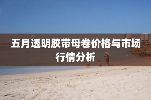 五月透明胶带母卷价格与市场行情分析