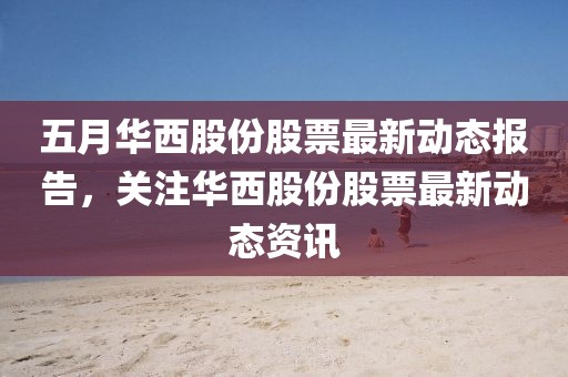 五月华西股份股票最新动态报告，关注华西股份股票最新动态资讯