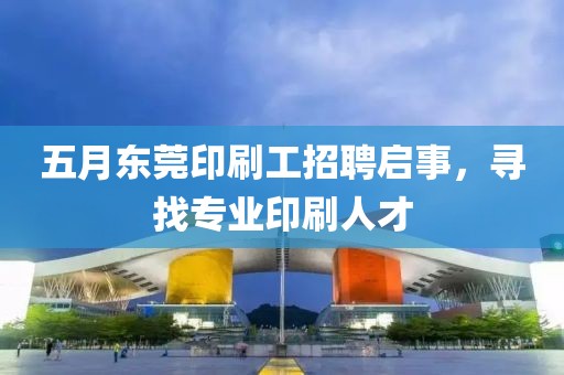 五月东莞印刷工招聘启事，寻找专业印刷人才