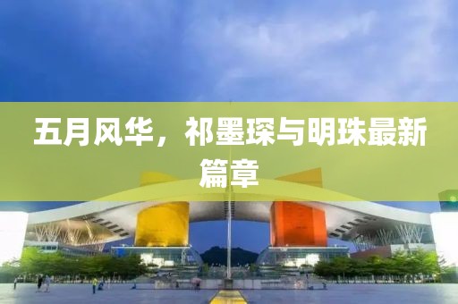 五月风华，祁墨琛与明珠最新篇章