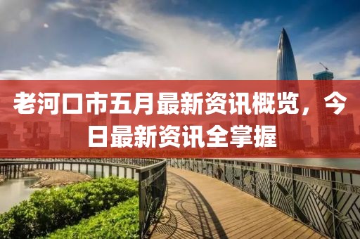 老河口市五月最新资讯概览，今日最新资讯全掌握