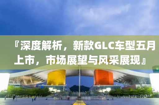 『深度解析，新款GLC车型五月上市，市场展望与风采展现』