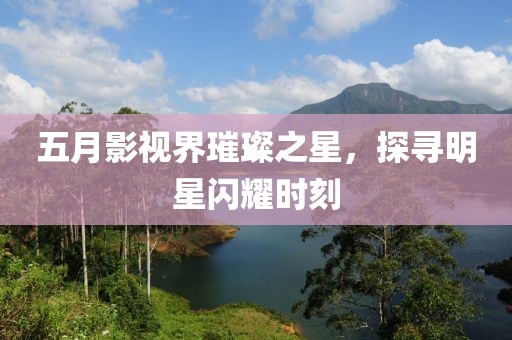 五月影视界璀璨之星，探寻明星闪耀时刻