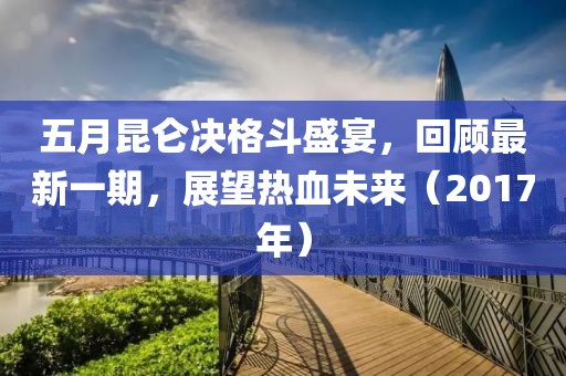 五月昆仑决格斗盛宴，回顾最新一期，展望热血未来（2017年）