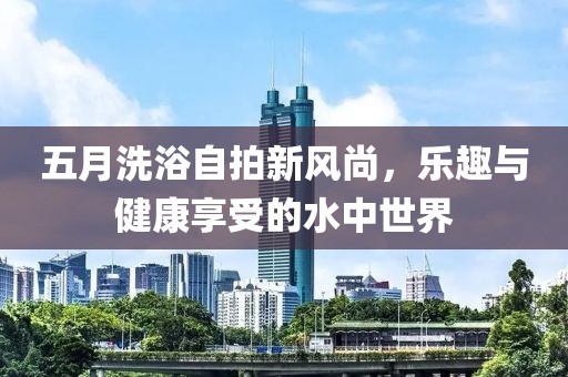 五月洗浴自拍新风尚，乐趣与健康享受的水中世界