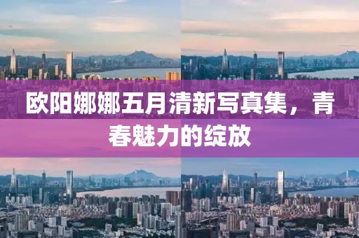 欧阳娜娜五月清新写真集，青春魅力的绽放