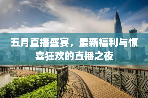 五月直播盛宴，最新福利与惊喜狂欢的直播之夜
