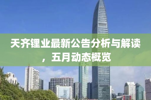 天齐锂业最新公告分析与解读，五月动态概览