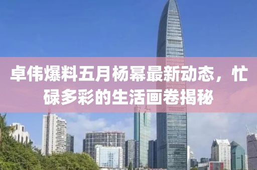 卓伟爆料五月杨幂最新动态，忙碌多彩的生活画卷揭秘