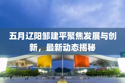 五月辽阳邹建平聚焦发展与创新，最新动态揭秘