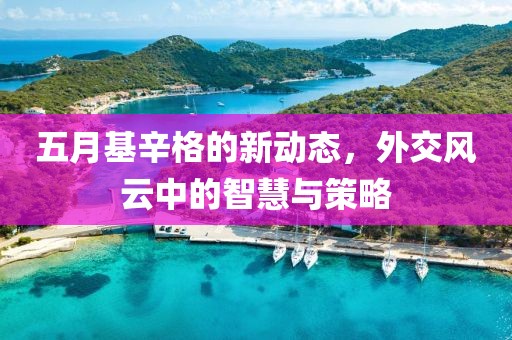 五月基辛格的新动态，外交风云中的智慧与策略