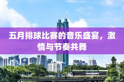 五月排球比赛的音乐盛宴，激情与节奏共舞