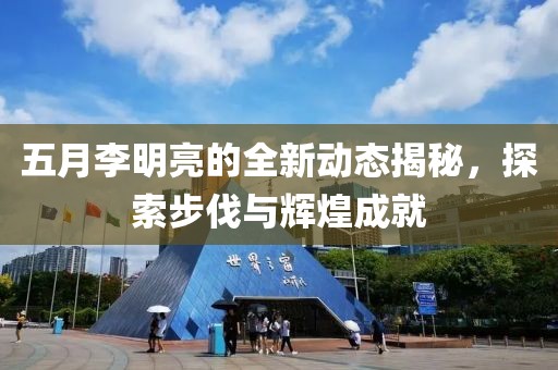 五月李明亮的全新动态揭秘，探索步伐与辉煌成就