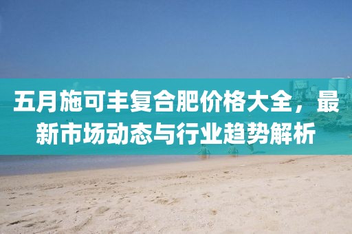 五月施可丰复合肥价格大全，最新市场动态与行业趋势解析