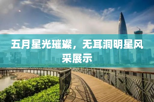 五月星光璀璨，无耳洞明星风采展示