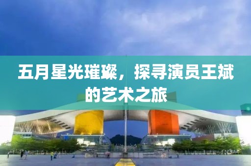 五月星光璀璨，探寻演员王斌的艺术之旅