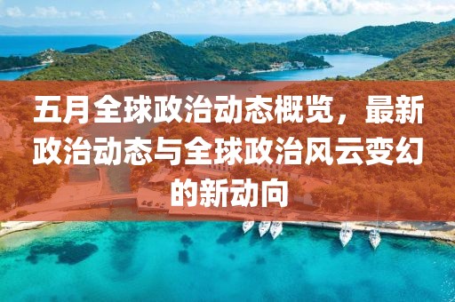 五月全球政治动态概览，最新政治动态与全球政治风云变幻的新动向