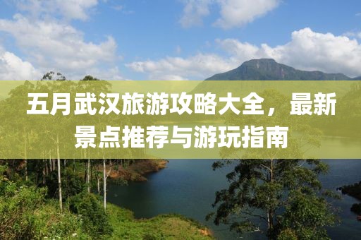 五月武汉旅游攻略大全，最新景点推荐与游玩指南