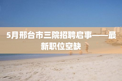5月邢台市三院招聘启事——最新职位空缺