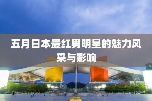 五月日本最红男明星的魅力风采与影响