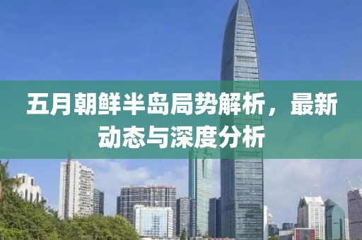 五月朝鲜半岛局势解析，最新动态与深度分析