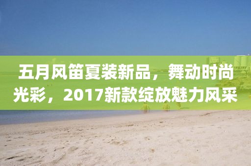 五月风笛夏装新品，舞动时尚光彩，2017新款绽放魅力风采