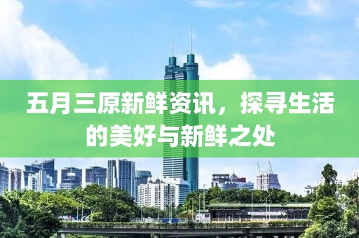 五月三原新鲜资讯，探寻生活的美好与新鲜之处