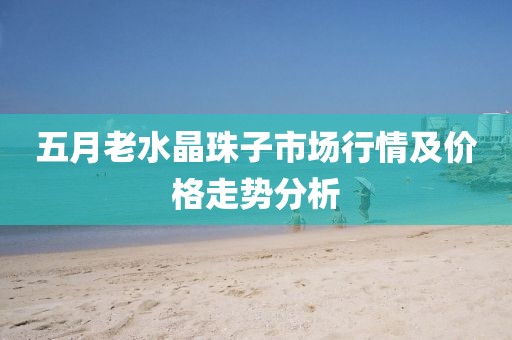 五月老水晶珠子市场行情及价格走势分析