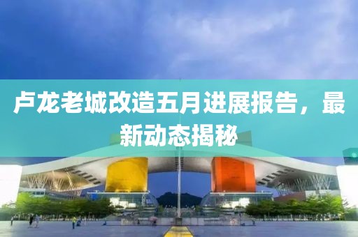 卢龙老城改造五月进展报告，最新动态揭秘