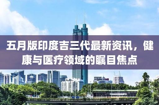 五月版印度吉三代最新资讯，健康与医疗领域的瞩目焦点