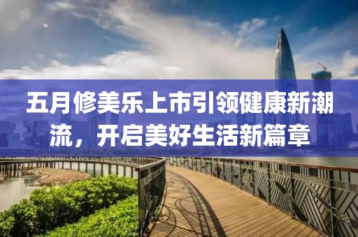 五月修美乐上市引领健康新潮流，开启美好生活新篇章