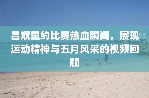 吕斌里约比赛热血瞬间，展现运动精神与五月风采的视频回顾