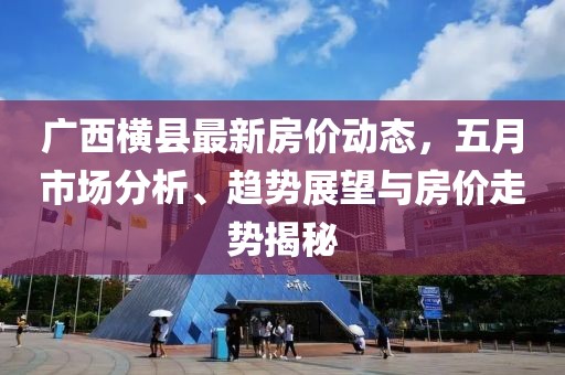 广西横县最新房价动态，五月市场分析、趋势展望与房价走势揭秘