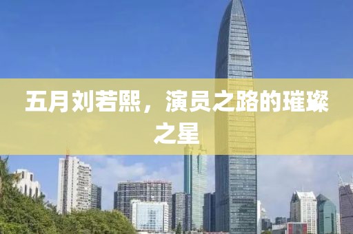 五月刘若熙，演员之路的璀璨之星