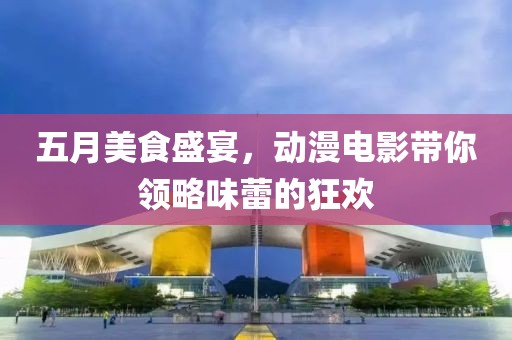 五月美食盛宴，动漫电影带你领略味蕾的狂欢