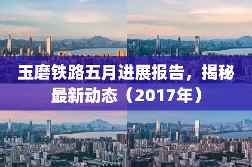 玉磨铁路五月进展报告，揭秘最新动态（2017年）
