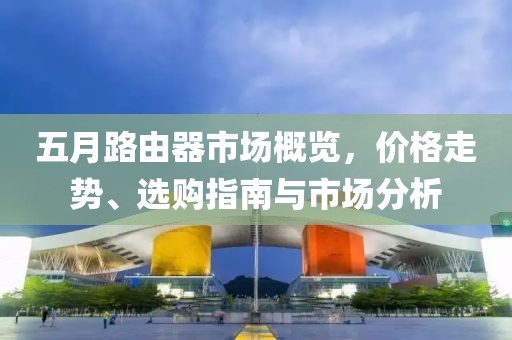 五月路由器市场概览，价格走势、选购指南与市场分析