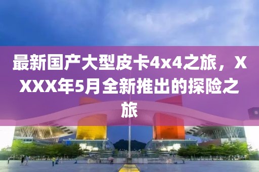 最新国产大型皮卡4x4之旅，XXXX年5月全新推出的探险之旅