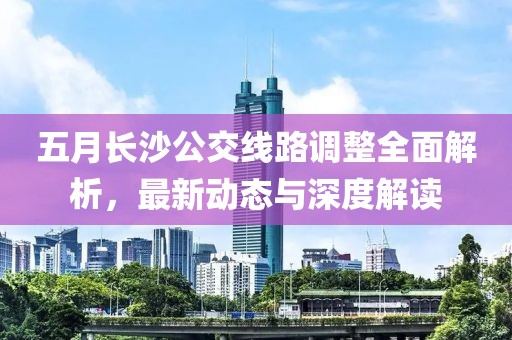 五月长沙公交线路调整全面解析，最新动态与深度解读