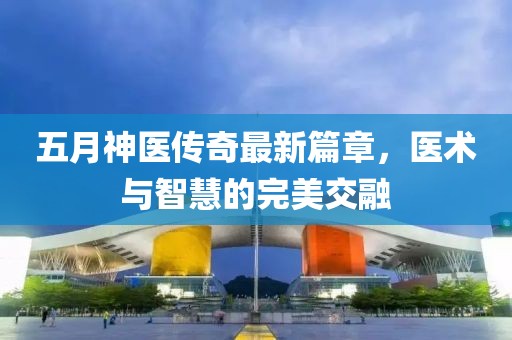 五月神医传奇最新篇章，医术与智慧的完美交融