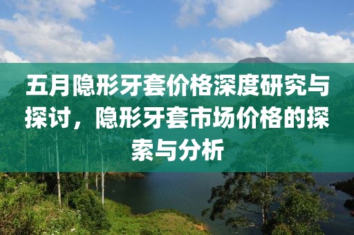 五月隐形牙套价格深度研究与探讨，隐形牙套市场价格的探索与分析