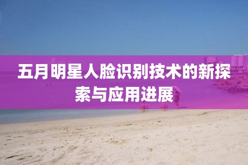 五月明星人脸识别技术的新探索与应用进展