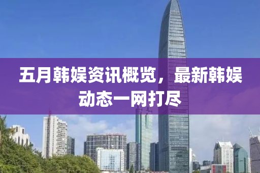 五月韩娱资讯概览，最新韩娱动态一网打尽