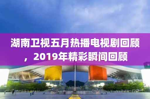湖南卫视五月热播电视剧回顾，2019年精彩瞬间回顾