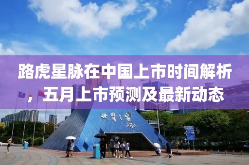 路虎星脉在中国上市时间解析，五月上市预测及最新动态