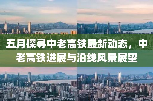 五月探寻中老高铁最新动态，中老高铁进展与沿线风景展望