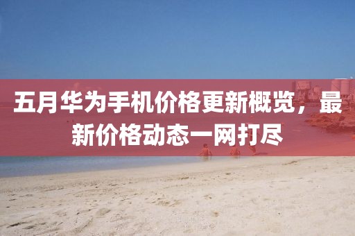 五月华为手机价格更新概览，最新价格动态一网打尽