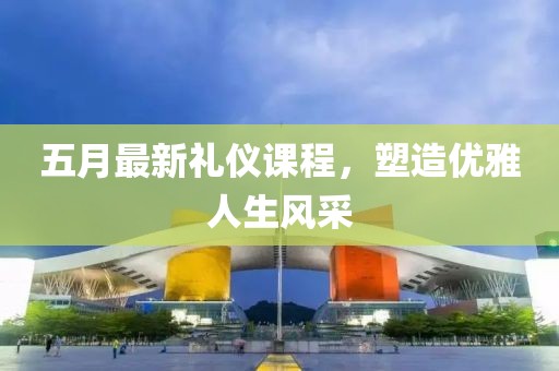 五月最新礼仪课程，塑造优雅人生风采